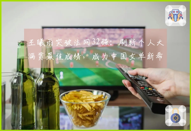 王曦雨突破法网32强：刷新个人大满贯最佳成绩，成为中国女单新希望