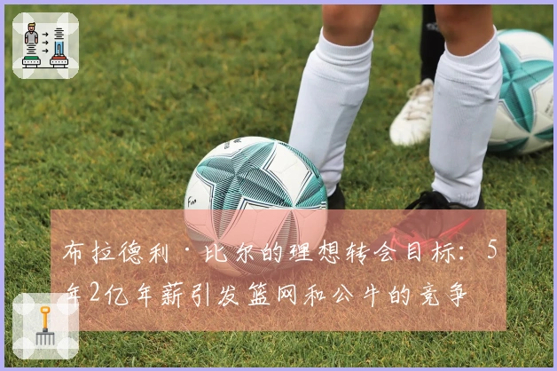 布拉德利·比尔的理想转会目标：5年2亿年薪引发篮网和公牛的竞争